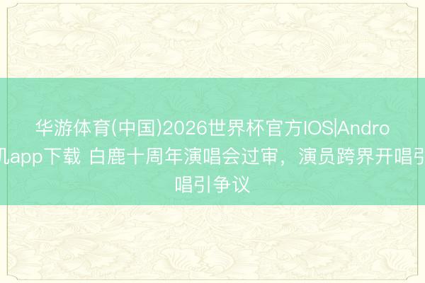 华游体育(中国)2026世界杯官方IOS|Android手机app下载 白鹿十周年演唱会过审，演员跨界开唱引争议