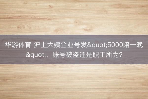 华游体育 沪上大姨企业号发"5000陪一晚"，账号被盗还是职工所为？