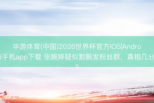 华游体育(中国)2026世界杯官方IOS|Android手机app下载 张婉婷疑似割腕发粉丝群，真相几分？