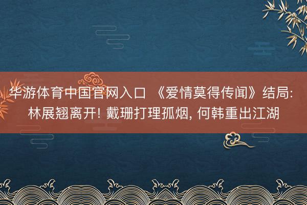 华游体育中国官网入口 《爱情莫得传闻》结局: 林展翘离开! 戴珊打理孤烟， 何韩重出江湖