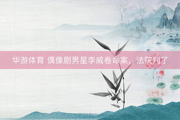 华游体育 偶像剧男星李威卷命案，法院判了