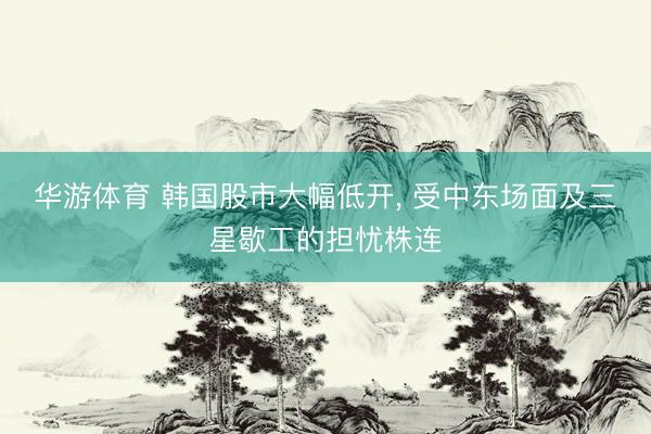 华游体育 韩国股市大幅低开， 受中东场面及三星歇工的担忧株连