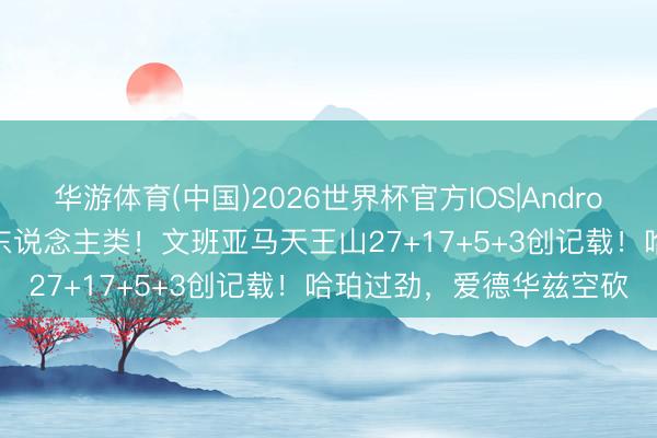 华游体育(中国)2026世界杯官方IOS|Android手机app下载 几乎非东说念主类！文班亚马天王山27+17+5+3创记载！哈珀过劲，爱德华兹空砍