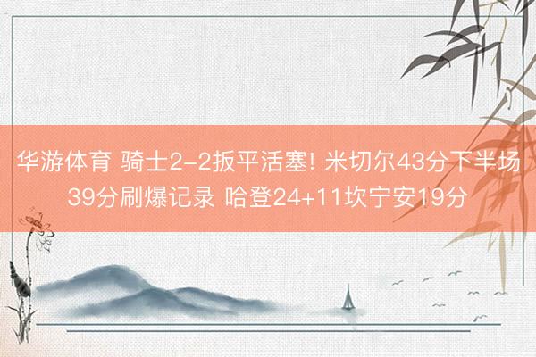 华游体育 骑士2-2扳平活塞! 米切尔43分下半场39分刷爆记录 哈登24+11坎宁安19分