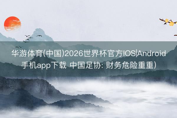 华游体育(中国)2026世界杯官方IOS|Android手机app下载 中国足协: 财务危险重重)