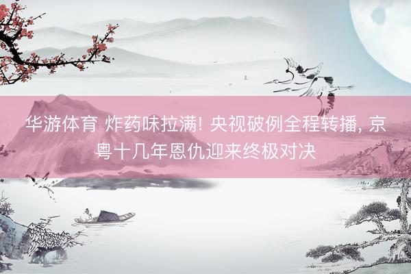 华游体育 炸药味拉满! 央视破例全程转播， 京粤十几年恩仇迎来终极对决