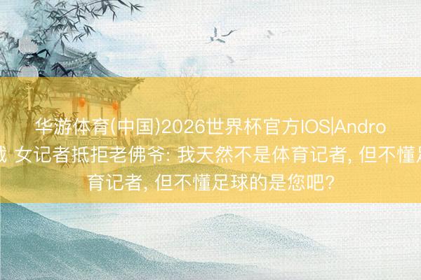 华游体育(中国)2026世界杯官方IOS|Android手机app下载 女记者抵拒老佛爷: 我天然不是体育记者， 但不懂足球的是您吧?