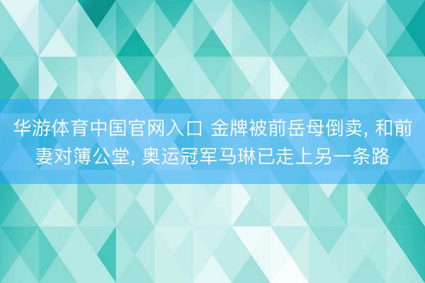 华游体育中国官网入口 金牌被前岳母倒卖, 和前妻对簿公堂, 奥运冠军马琳已走上另一条路