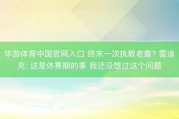 华游体育中国官网入口 终末一次执教老詹? 雷迪克: 这是休赛期的事 我还没想过这个问题
