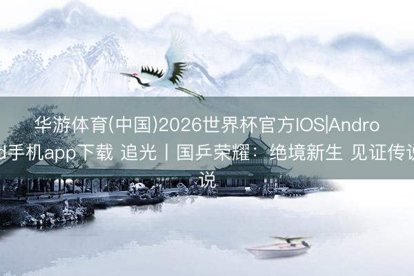 华游体育(中国)2026世界杯官方IOS|Android手机app下载 追光丨国乒荣耀:绝境新生 见证传说