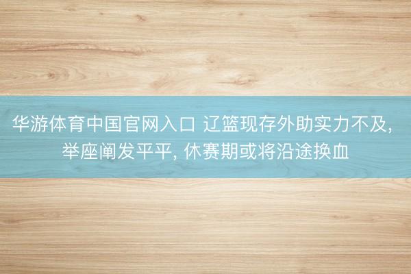 华游体育中国官网入口 辽篮现存外助实力不及, 举座阐发平平, 休赛期或将沿途换血