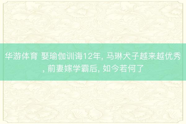华游体育 娶瑜伽训诲12年, 马琳犬子越来越优秀, 前妻嫁学霸后, 如今若何了