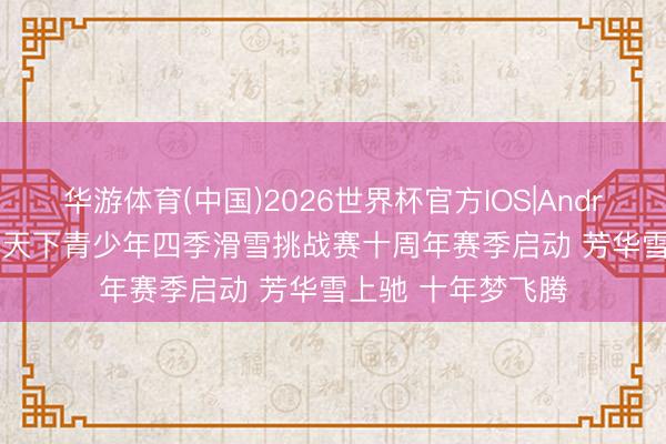 华游体育(中国)2026世界杯官方IOS|Android手机app下载 天下青少年四季滑雪挑战赛十周年赛季启动 芳华雪上驰 十年梦飞腾