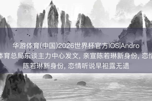 华游体育(中国)2026世界杯官方IOS|Android手机app下载 体育总局东谈主力中心发文, 亲宣陈若琳新身份, 恋情听说早袒露无遗