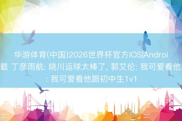 华游体育(中国)2026世界杯官方IOS|Android手机app下载 丁彦雨航: 晓川运球太棒了, 郭艾伦: 我可爱看他跟初中生1v1