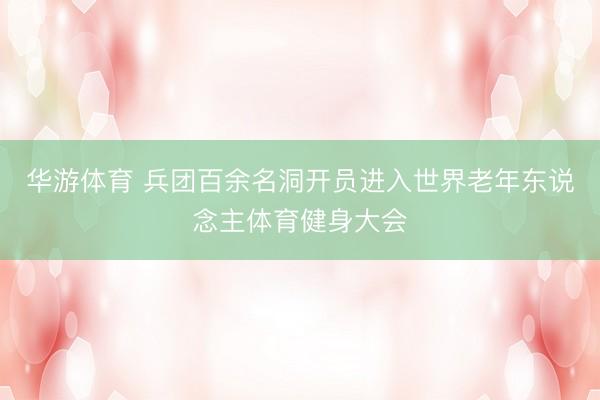 华游体育 兵团百余名洞开员进入世界老年东说念主体育健身大会