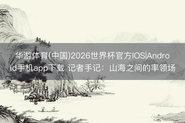 华游体育(中国)2026世界杯官方IOS|Android手机app下载 记者手记：山海之间的率领场