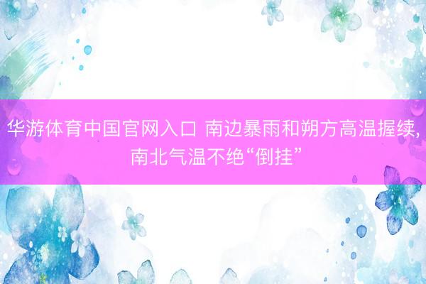 华游体育中国官网入口 南边暴雨和朔方高温握续， 南北气温不绝“倒挂”