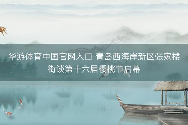 华游体育中国官网入口 青岛西海岸新区张家楼街谈第十六届樱桃节启幕