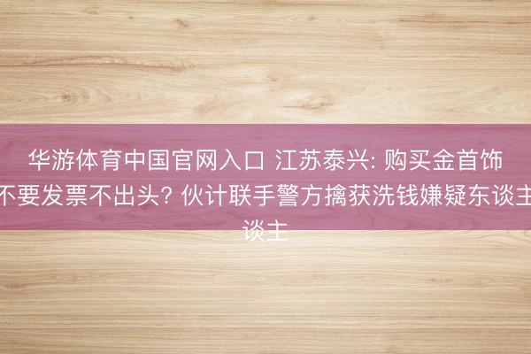 华游体育中国官网入口 江苏泰兴: 购买金首饰不要发票不出头? 伙计联手警方擒获洗钱嫌疑东谈主