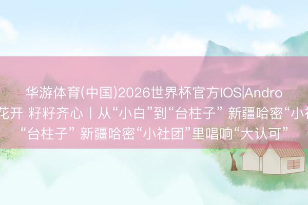 华游体育(中国)2026世界杯官方IOS|Android手机app下载 石榴花开 籽籽齐心丨从“小白”到“台柱子” 新疆哈密“小社团”里唱响“大认可”