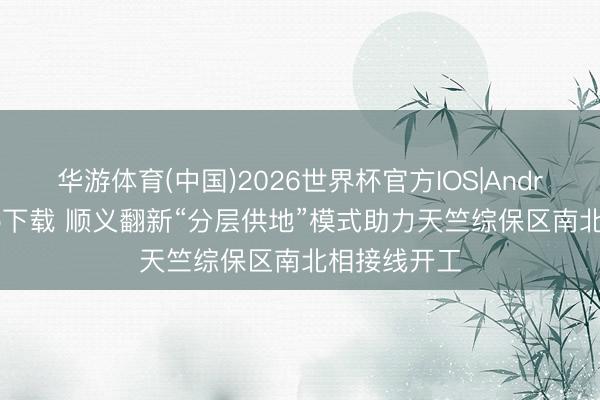 华游体育(中国)2026世界杯官方IOS|Android手机app下载 顺义翻新“分层供地”模式助力天竺综保区南北相接线开工