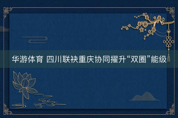 华游体育 四川联袂重庆协同擢升“双圈”能级