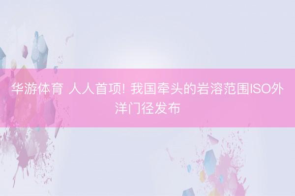 华游体育 人人首项! 我国牵头的岩溶范围ISO外洋门径发布