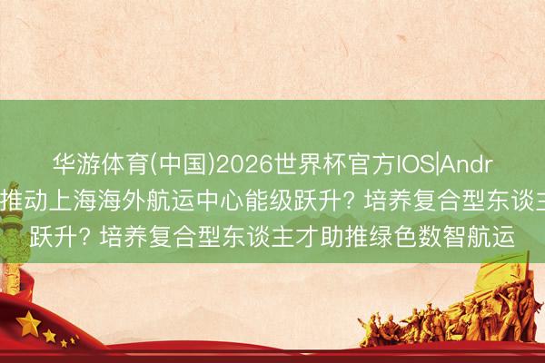 华游体育(中国)2026世界杯官方IOS|Android手机app下载 若何推动上海海外航运中心能级跃升? 培养复合型东谈主才助推绿色数智航运