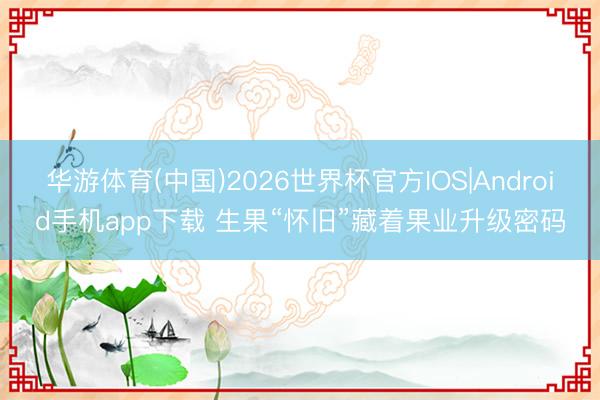 华游体育(中国)2026世界杯官方IOS|Android手机app下载 生果“怀旧”藏着果业升级密码