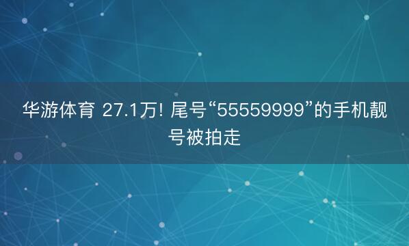 华游体育 27.1万! 尾号“55559999”的手机靓号被拍走