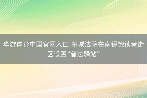 华游体育中国官网入口 东城法院在南锣饱读巷街区设置“普法驿站”