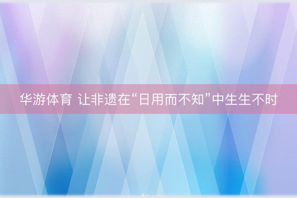 华游体育 让非遗在“日用而不知”中生生不时