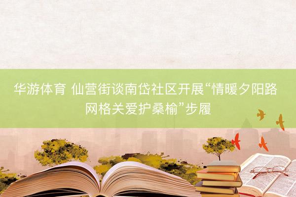 华游体育 仙营街谈南岱社区开展“情暖夕阳路 网格关爱护桑榆”步履