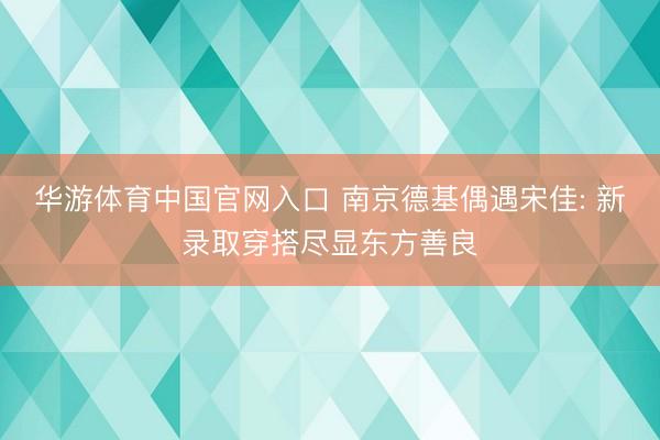 华游体育中国官网入口 南京德基偶遇宋佳: 新录取穿搭尽显东方善良