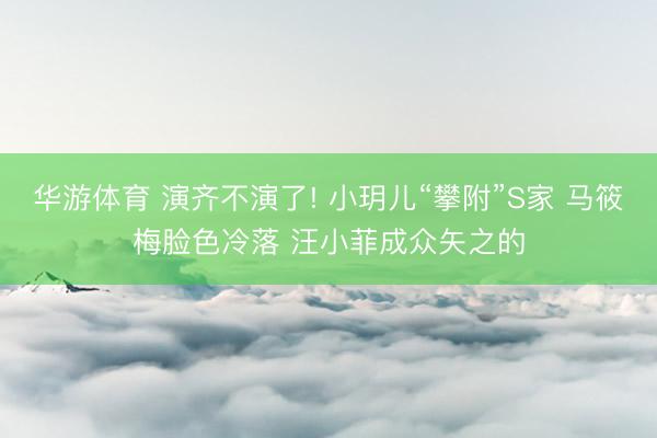 华游体育 演齐不演了! 小玥儿“攀附”S家 马筱梅脸色冷落 汪小菲成众矢之的