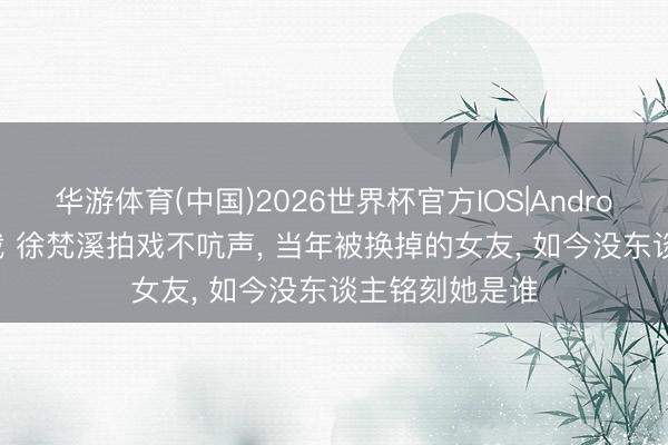华游体育(中国)2026世界杯官方IOS|Android手机app下载 徐梵溪拍戏不吭声, 当年被换掉的女友, 如今没东谈主铭刻她是谁