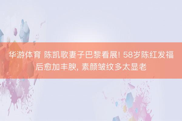 华游体育 陈凯歌妻子巴黎看展! 58岁陈红发福后愈加丰腴，<a href=