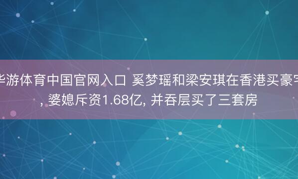 华游体育中国官网入口 奚梦瑶和梁安琪在香港买豪宅， 婆媳斥资1.68亿，<a href=