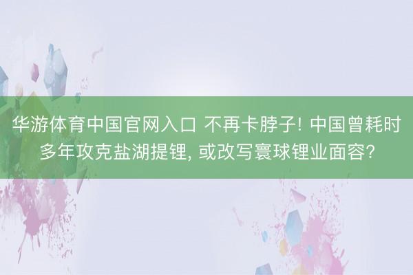 华游体育中国官网入口 不再卡脖子! 中国曾耗时多年攻克盐湖提锂， 或改写寰球锂业面容?