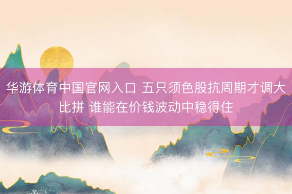 华游体育中国官网入口 五只须色股抗周期才调大比拼 谁能在价钱波动中稳得住
