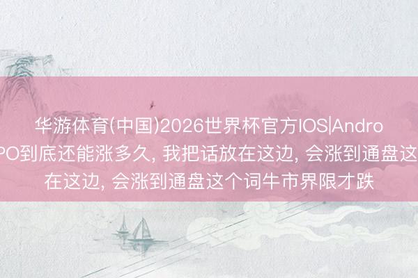 华游体育(中国)2026世界杯官方IOS|Android手机app下载 CPO到底还能涨多久， 我把话放在这边， 会涨到通盘这个词牛市界限才跌