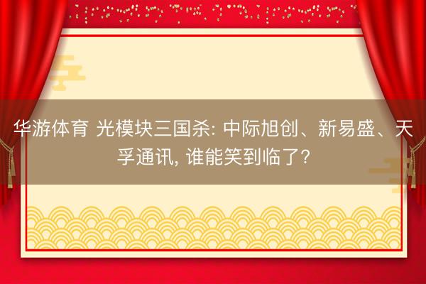 华游体育 光模块三国杀: 中际旭创、新易盛、天孚通讯, 谁能笑到临了?