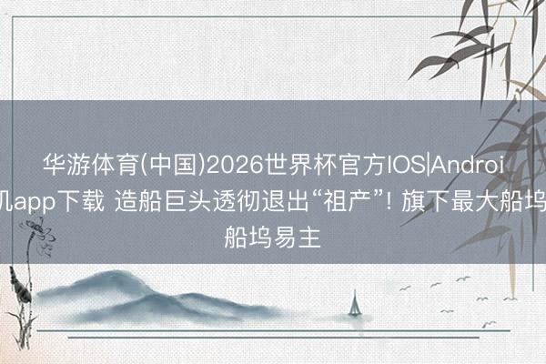 华游体育(中国)2026世界杯官方IOS|Android手机app下载 造船巨头透彻退出“祖产”! 旗下最大船坞易主