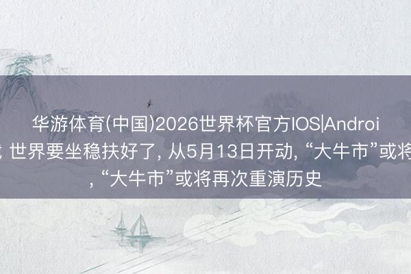 华游体育(中国)2026世界杯官方IOS|Android手机app下载 世界要坐稳扶好了， 从5月13日开动， “大牛市”或将再次重演历史