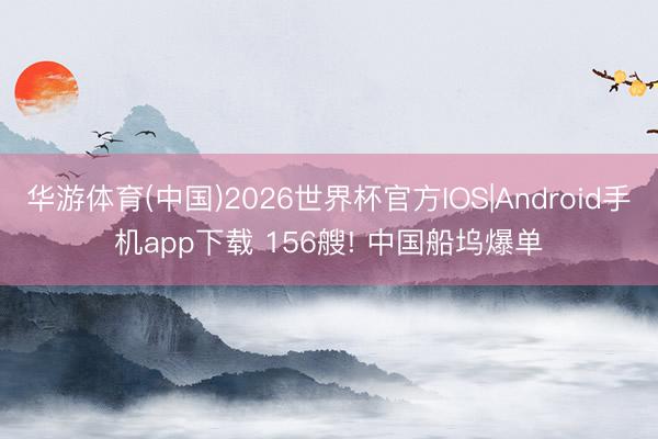 华游体育(中国)2026世界杯官方IOS|Android手机app下载 156艘! 中国船坞爆单