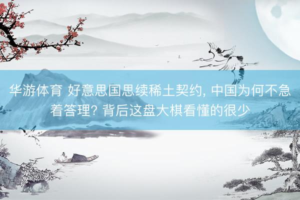 华游体育 好意思国思续稀土契约， 中国为何不急着答理? 背后这盘大棋看懂的很少