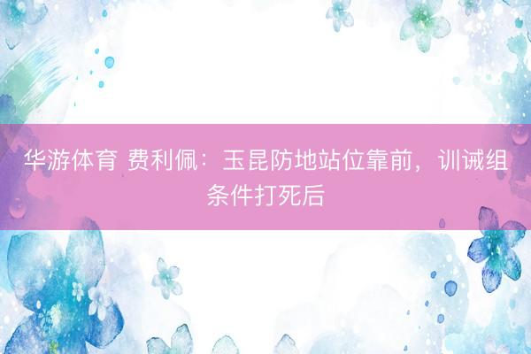 华游体育 费利佩:玉昆防地站位靠前,训诫组条件打死后