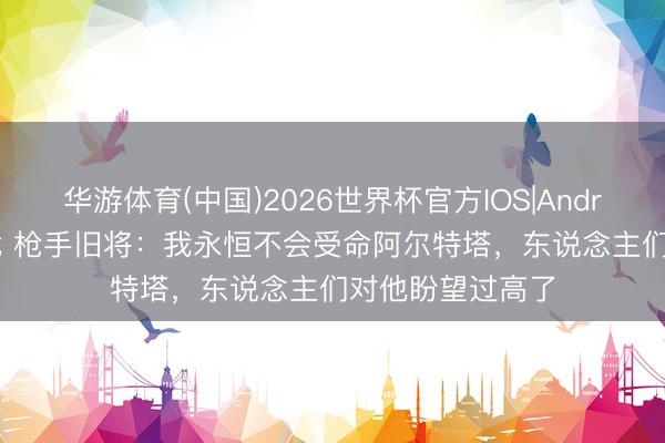 华游体育(中国)2026世界杯官方IOS|Android手机app下载 枪手旧将：我永恒不会受命阿尔特塔，东说念主们对他盼望过高了