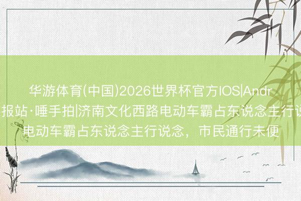 华游体育(中国)2026世界杯官方IOS|Android手机app下载 谍报站·唾手拍|济南文化西路电动车霸占东说念主行说念，市民通行未便